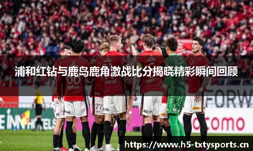 浦和红钻与鹿岛鹿角激战比分揭晓精彩瞬间回顾